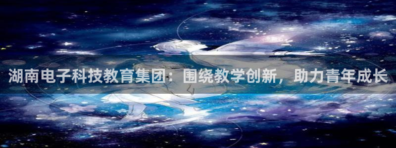 湖南电子科技教育集团：围绕教学创新，助力青年成长
