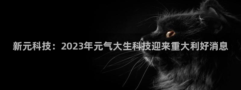 新元科技：2023年元气大生科技迎来重大利好消息