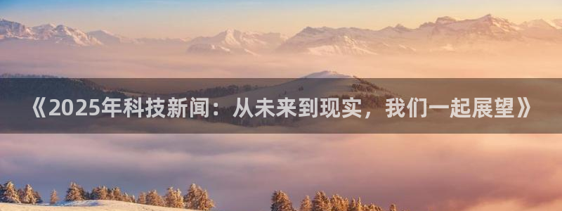 《2025年科技新闻：从未来到现实，我们一起展望》