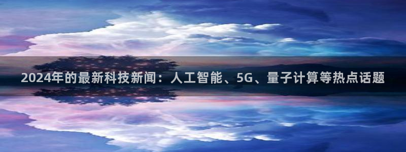 2024年的最新科技新闻：人工智能、5G、量子计算等热点话题